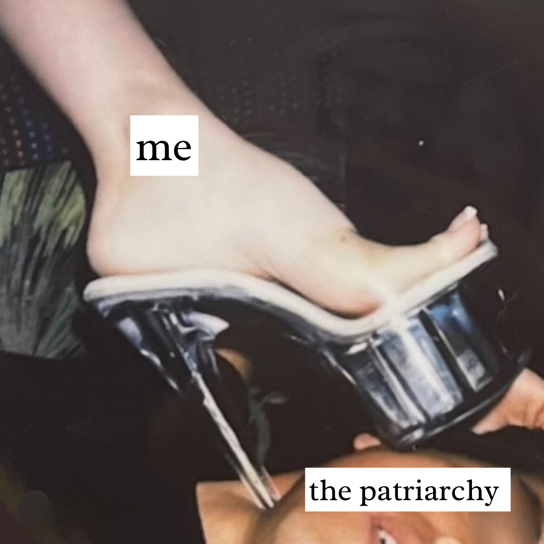 a woman’s for wearing a clear stripper heel and stepping on a mans face. with the caption “me” on her foot and “the patriarchy” on his head. exotic dancer humor
